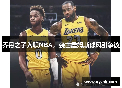 乔丹之子入职NBA，袭击詹姆斯球风引争议